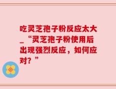 吃灵芝孢子粉反应太大_“灵芝孢子粉使用后出现强烈反应，如何应对？”