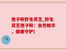孢子粉野生灵芝_野生灵芝孢子粉：自然精华，健康守护)