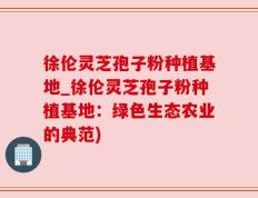 徐伦灵芝孢子粉种植基地_徐伦灵芝孢子粉种植基地：绿色生态农业的典范)