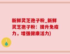 新鲜灵芝孢子粉_新鲜灵芝孢子粉：提升免疫力，增强健康活力)