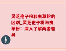 灵芝孢子粉和虫草粉的区别_灵芝孢子粉与虫草粉：深入了解两者差异