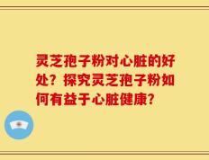灵芝孢子粉对心脏的好处？探究灵芝孢子粉如何有益于心脏健康？