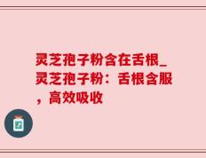 灵芝孢子粉含在舌根_灵芝孢子粉：舌根含服，高效吸收
