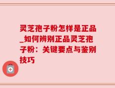 灵芝孢子粉怎样是正品_如何辨别正品灵芝孢子粉：关键要点与鉴别技巧