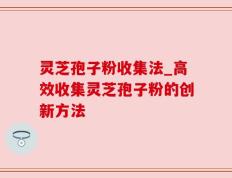 灵芝孢子粉收集法_高效收集灵芝孢子粉的创新方法
