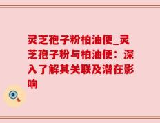 灵芝孢子粉柏油便_灵芝孢子粉与柏油便：深入了解其关联及潜在影响