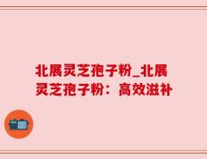 北展灵芝孢子粉_北展灵芝孢子粉：高效滋补
