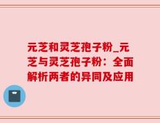 元芝和灵芝孢子粉_元芝与灵芝孢子粉：全面解析两者的异同及应用