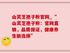 山灵芝孢子粉官网_“山灵芝孢子粉：官网直销，品质保证，健康养生新选择”