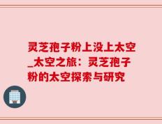 灵芝孢子粉上没上太空_太空之旅：灵芝孢子粉的太空探索与研究