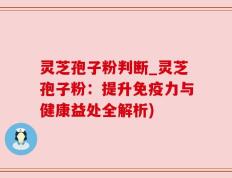 灵芝孢子粉判断_灵芝孢子粉：提升免疫力与健康益处全解析)