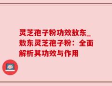 灵芝孢子粉功效敖东_敖东灵芝孢子粉：全面解析其功效与作用
