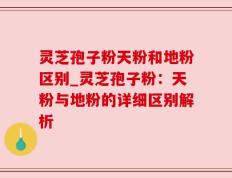 灵芝孢子粉天粉和地粉区别_灵芝孢子粉：天粉与地粉的详细区别解析