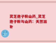 灵芝孢子粉山药_灵芝孢子粉与山药：天然滋补