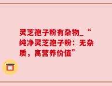 灵芝孢子粉有杂物_“纯净灵芝孢子粉：无杂质，高营养价值”