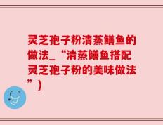 灵芝孢子粉清蒸鳝鱼的做法_“清蒸鳝鱼搭配灵芝孢子粉的美味做法”)