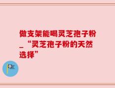 做支架能喝灵芝孢子粉_“灵芝孢子粉的天然选择”