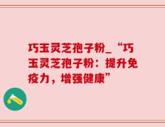 巧玉灵芝孢子粉_“巧玉灵芝孢子粉：提升免疫力，增强健康”
