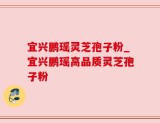 宜兴鹏瑶灵芝孢子粉_宜兴鹏瑶高品质灵芝孢子粉