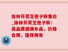 徐林芬灵芝孢子粉售价_徐林芬灵芝孢子粉：高品质健康补品，价格合理，值得拥有