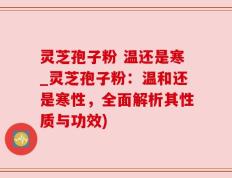 灵芝孢子粉 温还是寒_灵芝孢子粉：温和还是寒性，全面解析其性质与功效)