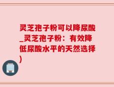 灵芝孢子粉可以降尿酸_灵芝孢子粉：有效降低尿酸水平的天然选择)