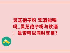 灵芝孢子粉 饮酒能喝吗_灵芝孢子粉与饮酒：是否可以同时享用？