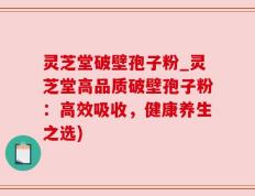 灵芝堂破壁孢子粉_灵芝堂高品质破壁孢子粉：高效吸收，健康养生之选)