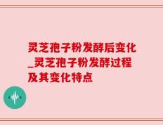 灵芝孢子粉发酵后变化_灵芝孢子粉发酵过程及其变化特点