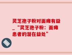 灵芝孢子粉对面瘫有益_“灵芝孢子粉：面瘫患者的潜在益处”