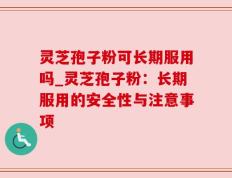 灵芝孢子粉可长期服用吗_灵芝孢子粉：长期服用的安全性与注意事项