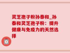 灵芝孢子粉孙泰和_孙泰和灵芝孢子粉：提升健康与免疫力的天然选择
