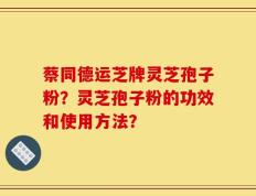 蔡同德运芝牌灵芝孢子粉？灵芝孢子粉的功效和使用方法？