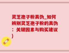 灵芝孢子粉真伪_如何辨别灵芝孢子粉的真伪：关键因素与购买建议)