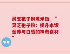 灵芝孢子粉煮米饭_“灵芝孢子粉：提升米饭营养与口感的神奇食材”