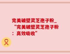 完美破壁灵芝孢子粉_“完美破壁灵芝孢子粉：高效吸收”