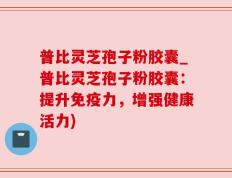 普比灵芝孢子粉胶囊_普比灵芝孢子粉胶囊：提升免疫力，增强健康活力)
