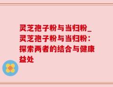 灵芝孢子粉与当归粉_灵芝孢子粉与当归粉：探索两者的结合与健康益处