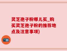 灵芝孢子粉哪儿买_购买灵芝孢子粉的推荐地点及注意事项)