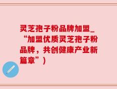灵芝孢子粉品牌加盟_“加盟优质灵芝孢子粉品牌，共创健康产业新篇章”)