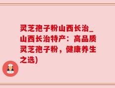 灵芝孢子粉山西长治_山西长治特产：高品质灵芝孢子粉，健康养生之选)