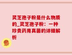 灵芝孢子粉是什么物质的_灵芝孢子粉：一种珍贵药用真菌的详细解析