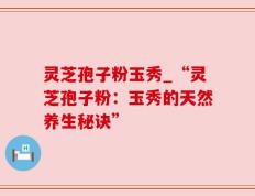 灵芝孢子粉玉秀_“灵芝孢子粉：玉秀的天然养生秘诀”
