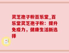 灵芝孢子粉百乐堂_百乐堂灵芝孢子粉：提升免疫力，健康生活新选择