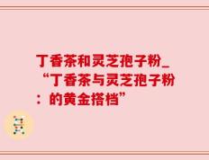 丁香茶和灵芝孢子粉_“丁香茶与灵芝孢子粉：的黄金搭档”