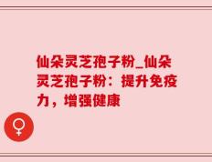 仙朵灵芝孢子粉_仙朵灵芝孢子粉：提升免疫力，增强健康