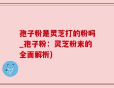 孢子粉是灵芝打的粉吗_孢子粉：灵芝粉末的全面解析)