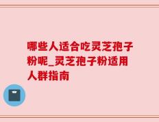 哪些人适合吃灵芝孢子粉呢_灵芝孢子粉适用人群指南