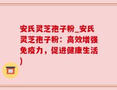 安氏灵芝孢子粉_安氏灵芝孢子粉：高效增强免疫力，促进健康生活)