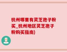 杭州哪里有灵芝孢子粉买_杭州地区灵芝孢子粉购买指南)